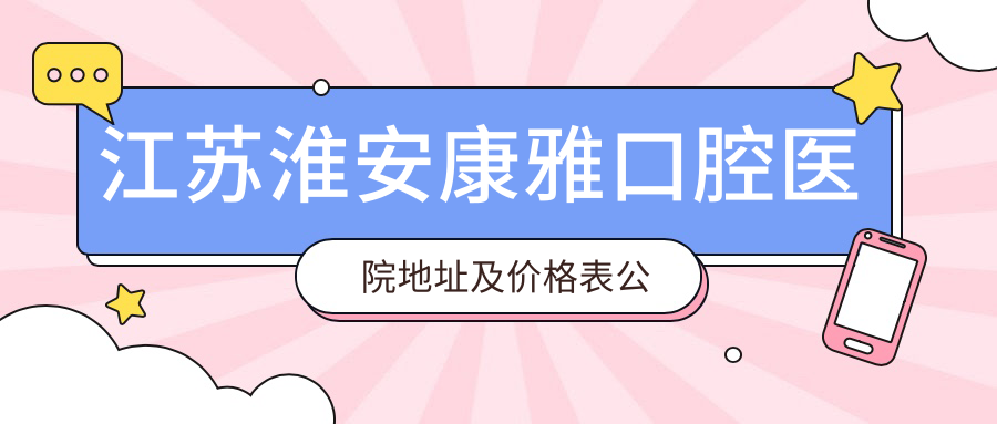 江苏淮安康雅口腔医院地址及价格表公布,含乘车路线和预约方式!