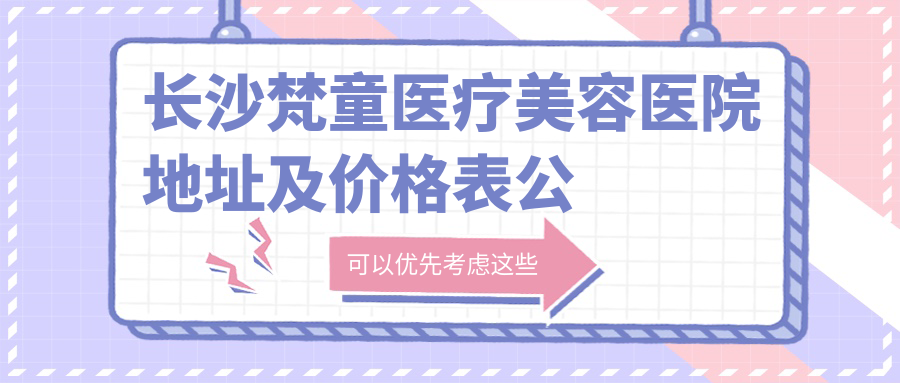 长沙梵童医疗美容医院地址及价格表公布,含地铁路线和预约方式!