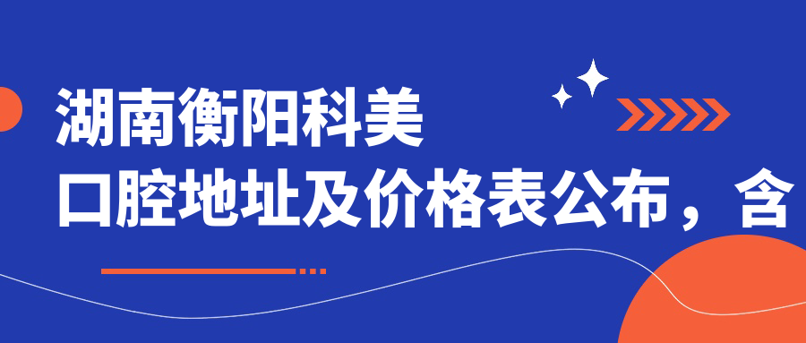 湖南衡阳科美口腔地址及价格表公布,含乘车路线和预约方式