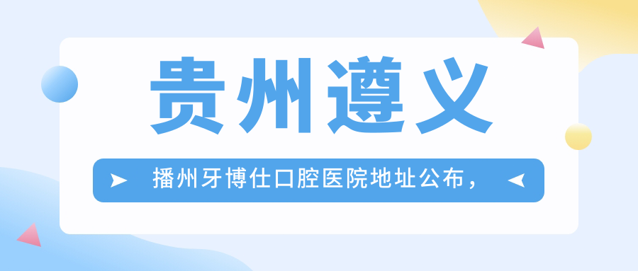 贵州遵义播州牙博仕口腔医院地址公布,内含价格表及乘车指南