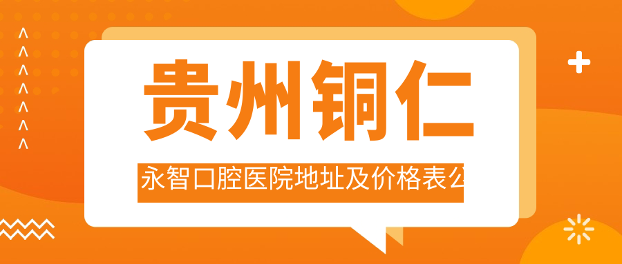 贵州铜仁永智口腔医院地址及价格表公布,内含公交路线和预约方式!