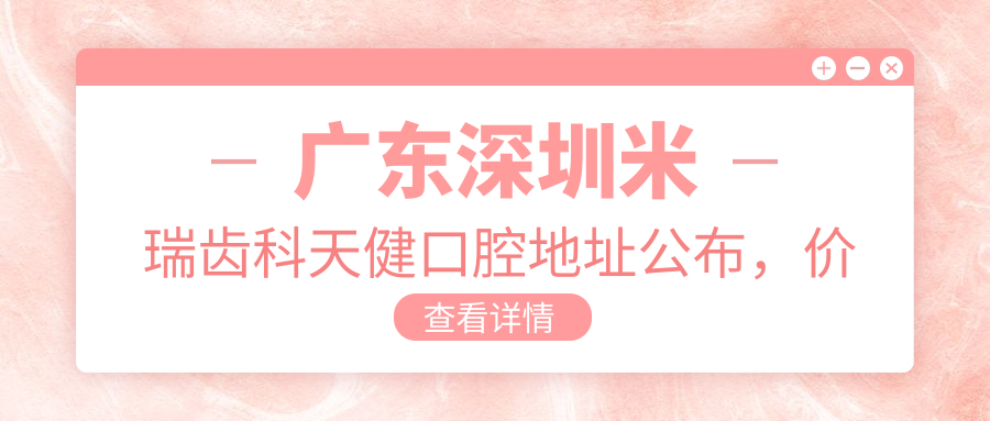 广东深圳米瑞齿科天健口腔地址公布,价格表及交通指南