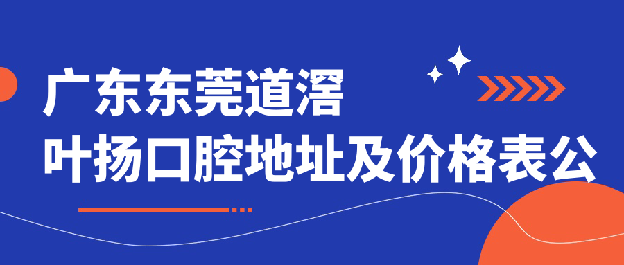 广东东莞道滘叶扬口腔地址及价格表公布,含交通指引和预约方式