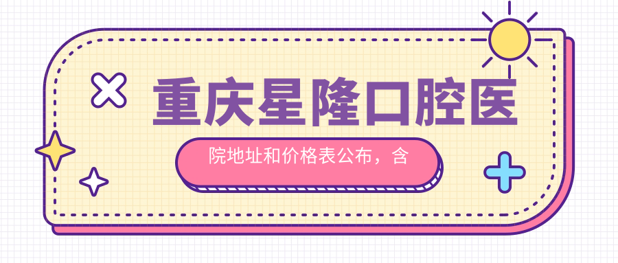 重庆星隆口腔医院地址和价格表公布,含交通指南和预约方式!