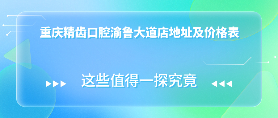 重庆精齿口腔渝鲁大道店地址及价格表公布,包含乘车路线和预约方式