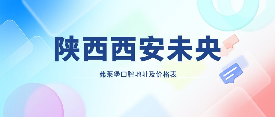 陕西西安未央弗莱堡口腔地址及价格表公布,交通指引和预约方式全攻略