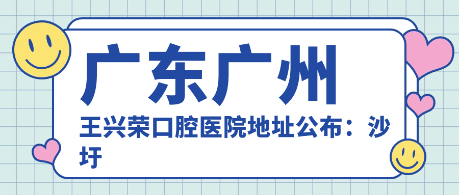 广东广州王兴荣口腔医院地址公布:沙圩二西大街58号,价格表及交通指南
