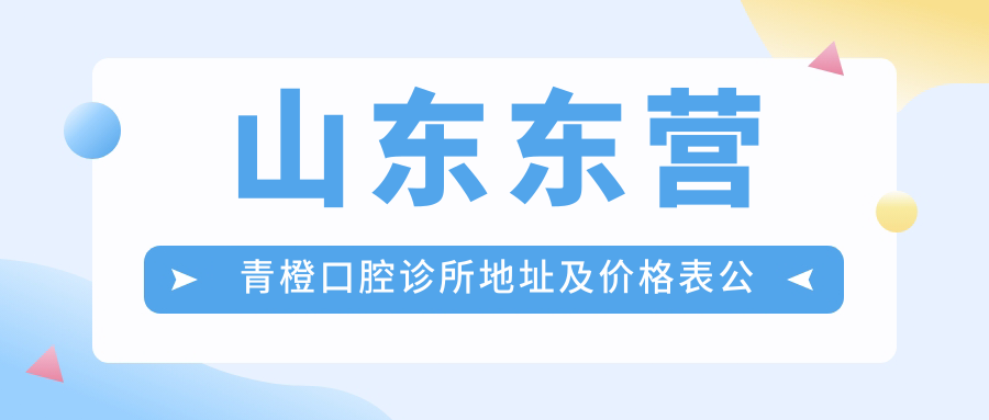 山东东营青橙口腔诊所地址及价格表公布，内含交通指引和预约方式！