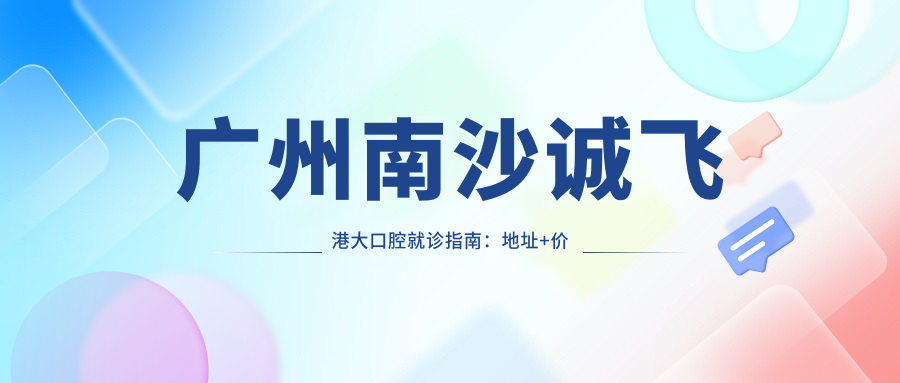 广州南沙诚飞港大口腔就诊指南：地址+价格表+乘车路线