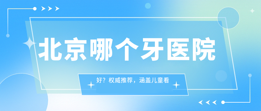 北京哪个牙医院好？权威推荐，涵盖儿童看牙、种植牙等服务