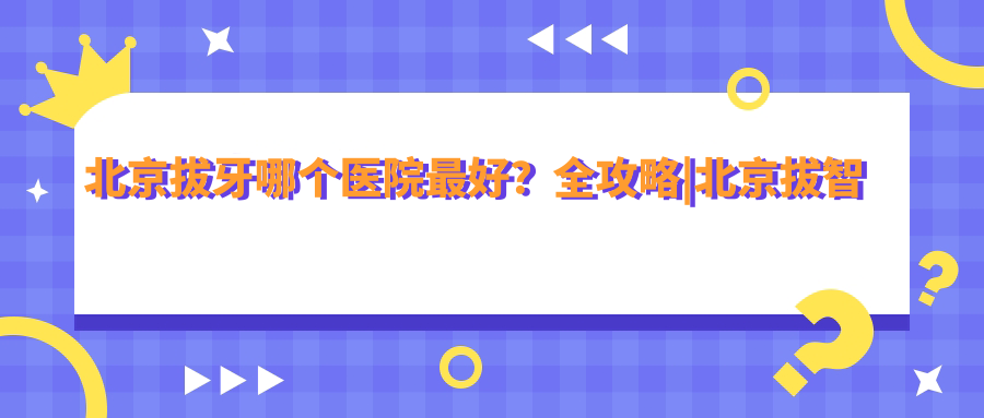 北京拔牙哪个医院最好？全攻略|北京拔智齿|口腔医院拔牙收费