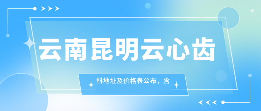 云南昆明云心齿科地址及价格表公布,含交通路线及预约方式