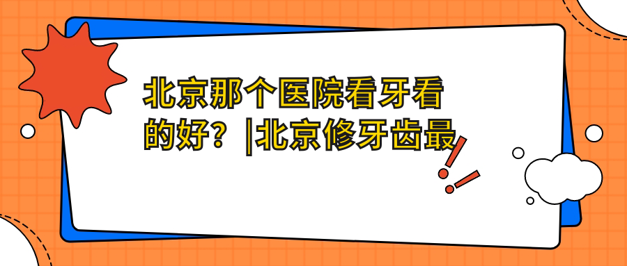 北京那个医院看牙看的好？|北京修牙齿最好的医院及牙科治疗指南
