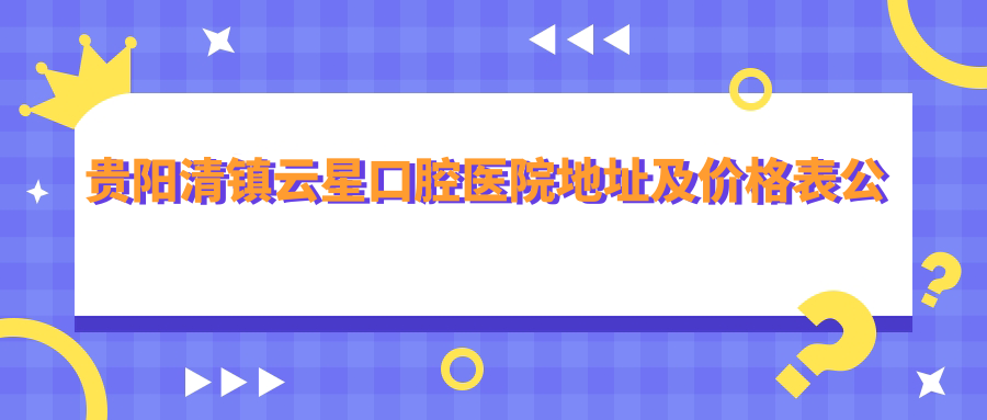 贵阳清镇云星口腔医院地址及价格表公布,内含乘车路线和预约方式