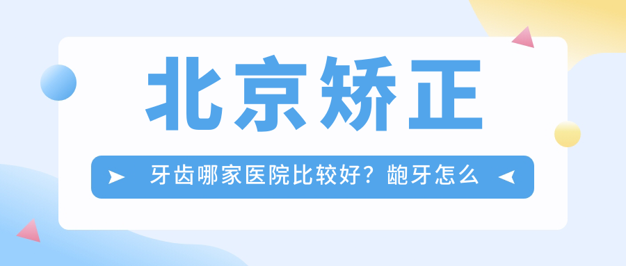 北京矫正牙齿哪家医院比较好？龅牙怎么矫正,牙齿正畸,最佳年龄揭秘