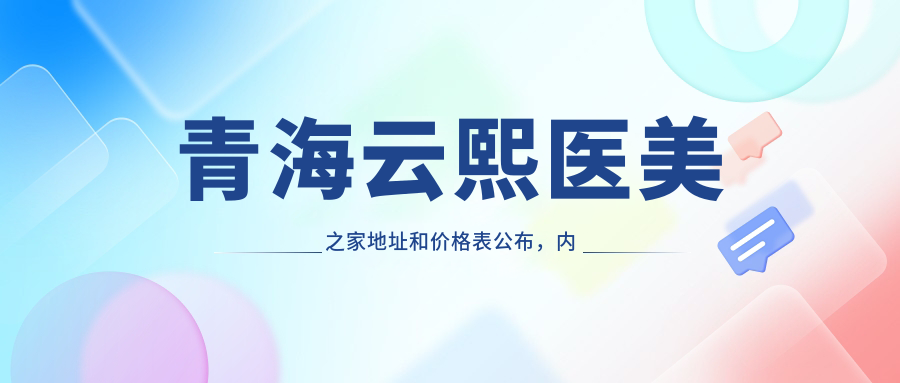 青海云熙医美之家地址和价格表公布,内含乘车路线和联系方式!
