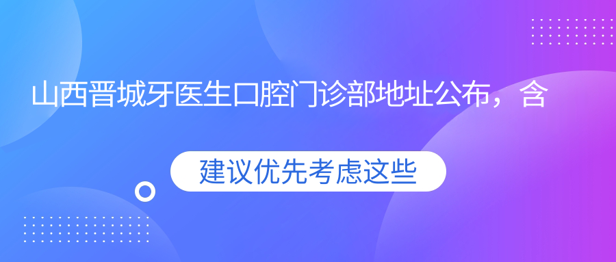 山西晋城牙医生口腔门诊部地址公布,含价格表和乘车路线指南