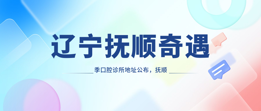 辽宁抚顺奇遇季口腔诊所地址公布,抚顺市顺城区详细交通指南及价格表