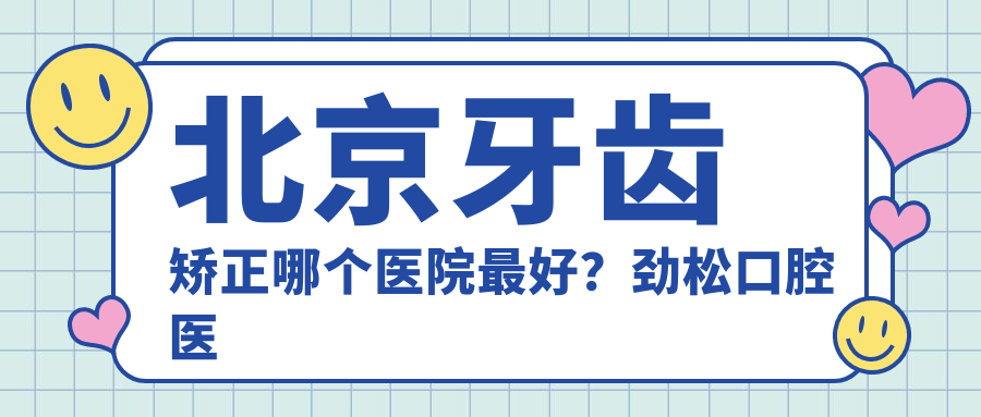 北京牙齿矫正哪个医院最好？劲松口腔医院价目表详解