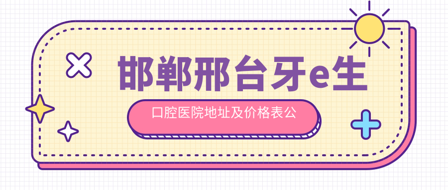 邯郸邢台牙e生口腔医院地址及价格表公布,含交通指南和预约方式