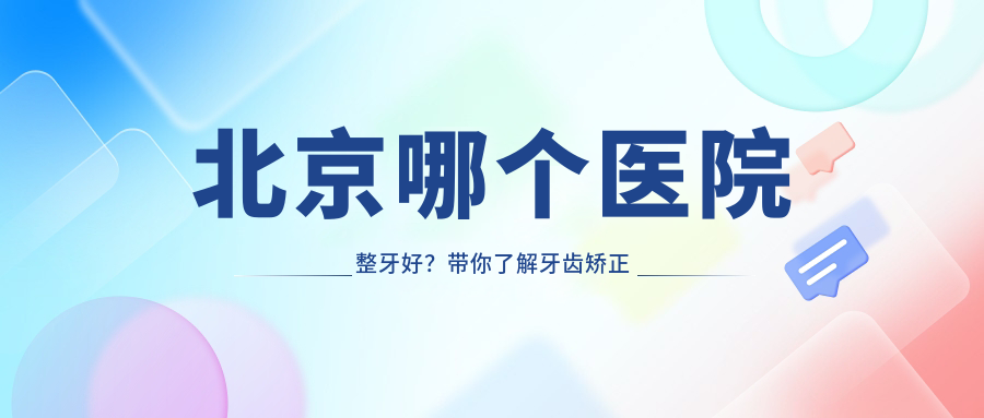 北京哪个医院整牙好？带你了解牙齿矫正医院排名及费用