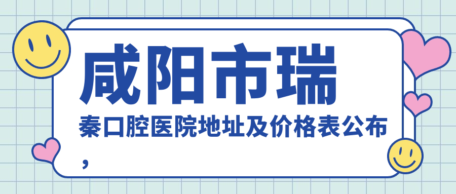 咸阳市瑞秦口腔医院地址及价格表公布,内含交通路线和联系方式