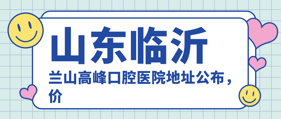 山东临沂兰山高峰口腔医院地址公布，价格表及乘车路线指南