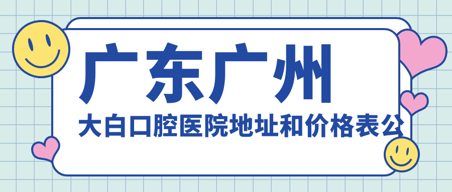 广东广州大白口腔医院地址和价格表公布,含乘车路线和预约方式!
