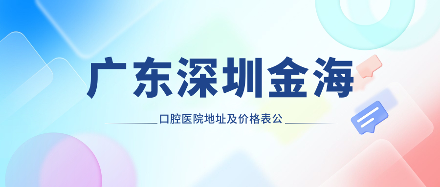 广东深圳金海口腔医院地址及价格表公布,交通路线和联系方式全攻略