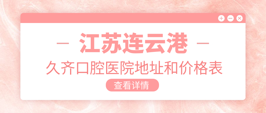 江苏连云港久齐口腔医院地址和价格表公布,含乘车路线和预约方式!