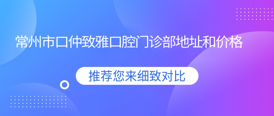 常州市口仲致雅口腔门诊部地址和价格表公布,内含交通路线和预约方式!