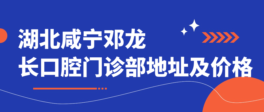 湖北咸宁邓龙长口腔门诊部地址及价格表公布,含交通路线和预约方式!