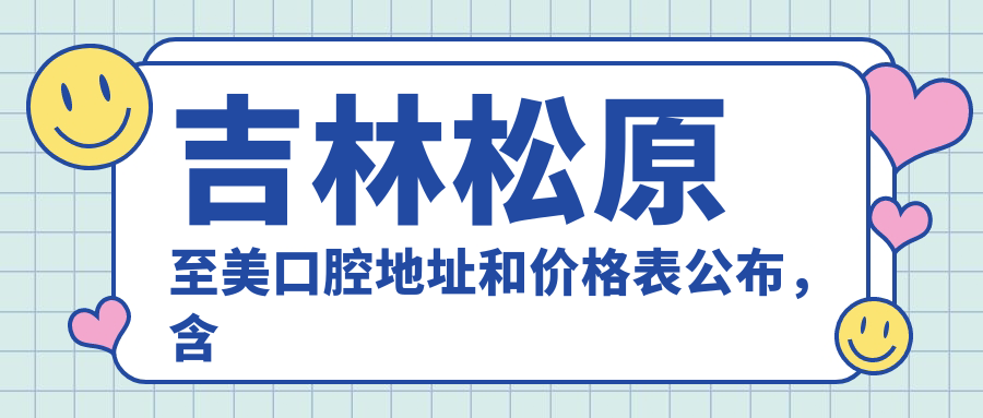吉林松原至美口腔地址和价格表公布,含乘车路线和预约方式!