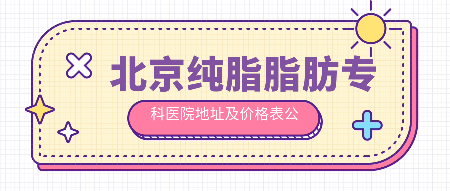 北京纯脂脂肪专科医院地址及价格表公布,含地铁线路和预约方式!