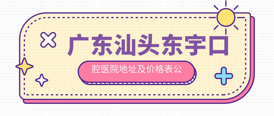 广东汕头东宇口腔医院地址及价格表公布,交通路线和联系方式指南