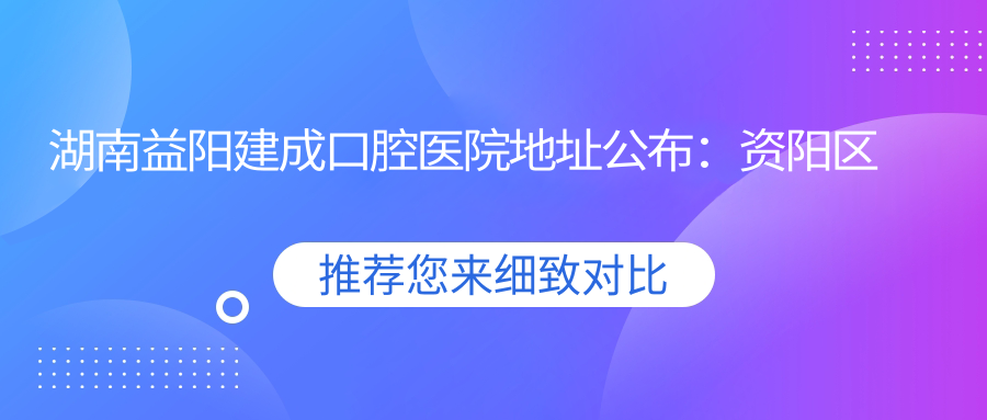湖南益阳建成口腔医院地址公布:资阳区长春东路152号,内含价格表和乘车路线指南