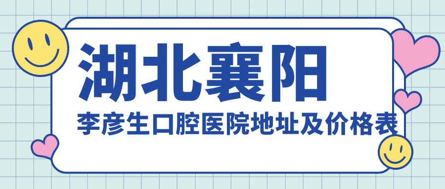 湖北襄阳李彦生口腔医院地址及价格表公布,就诊指南及交通路线详解