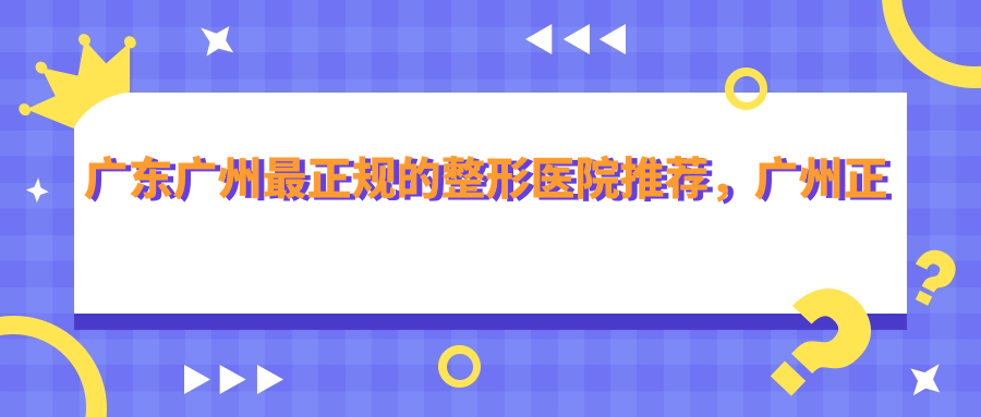 广东广州最正规的整形医院推荐，广州正规整形医院排行榜|广州口碑比较好的整形医院