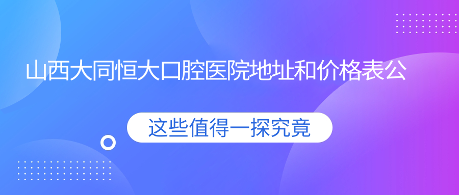山西大同恒大口腔医院地址和价格表公布,含公交路线和预约方式!