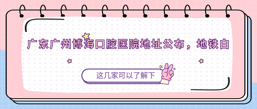广东广州博海口腔医院地址公布,地铁白云东平E出口200米,价格表及联系方式全解析