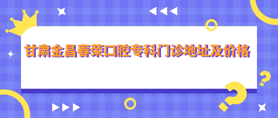 甘肃金昌春荣口腔专科门诊地址及价格表公布,乘车路线和联系方式指南