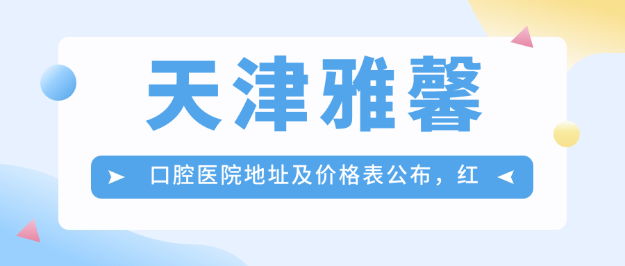 天津雅馨口腔医院地址及价格表公布，红桥区怡华路详细指南