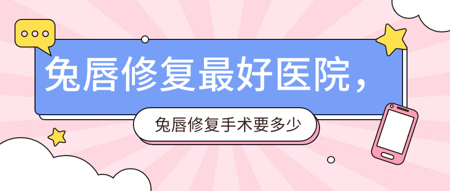 兔唇修复最好医院,兔唇修复手术要多少钱?全国排名与最佳案例分享