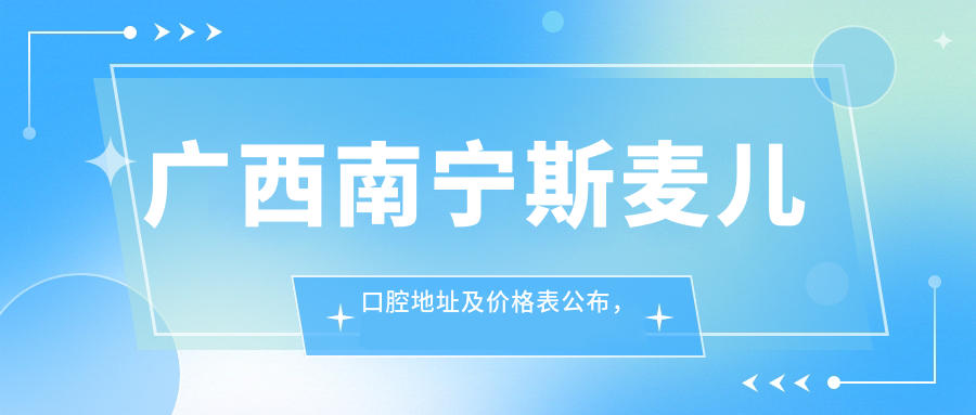 广西南宁斯麦儿口腔地址及价格表公布,详述交通方式和预约流程