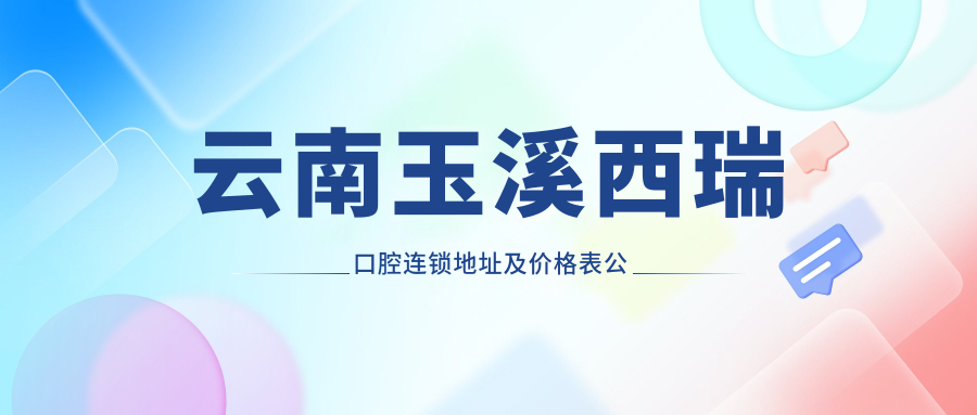 云南玉溪西瑞口腔连锁地址及价格表公布,交通指南+营业时间详解