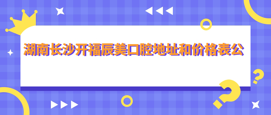 湖南长沙开福辰美口腔地址和价格表公布,含公交路线和预约方式!
