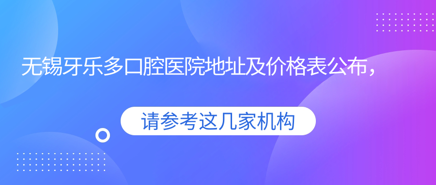 无锡牙乐多口腔医院地址及价格表公布，内含详细乘车路线和预约方式