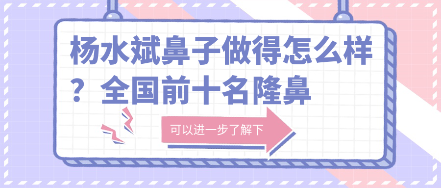 杨水斌鼻子做得怎么样?全国前十名隆鼻专家解析|做鼻子案例与危害详解