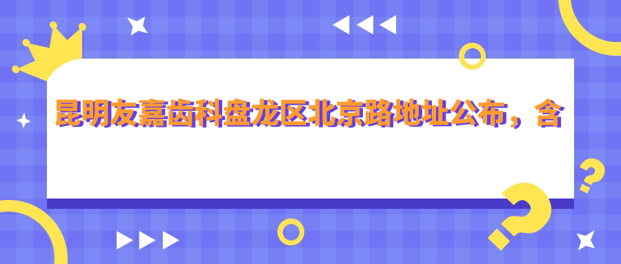 昆明友嘉齿科盘龙区北京路地址公布,含价格表和地铁线路指南