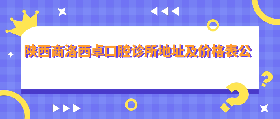 陕西商洛西卓口腔诊所地址及价格表公布,含乘车路线及预约方式!